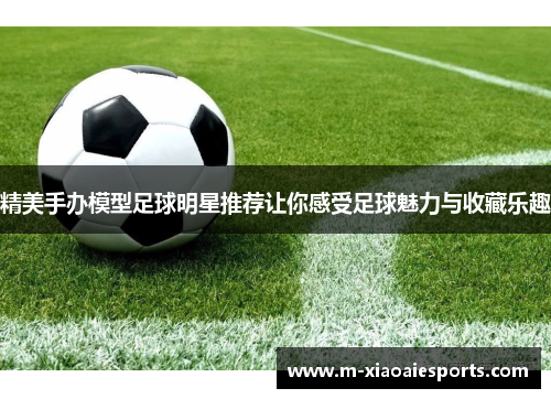 精美手办模型足球明星推荐让你感受足球魅力与收藏乐趣