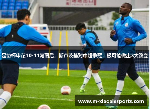 足协杯申花10-11河南后，斯卢茨基对中超争冠，极可能做出3大改变